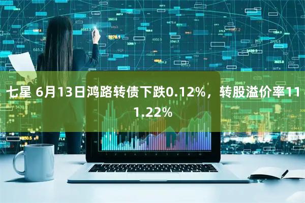 七星 6月13日鸿路转债下跌0.12%，转股溢价率111.22%