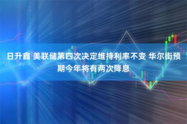 日升鑫 美联储第四次决定维持利率不变 华尔街预期今年将有两次降息