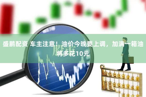 盛鹏配资 车主注意！油价今晚要上调，加满一箱油将多花10元