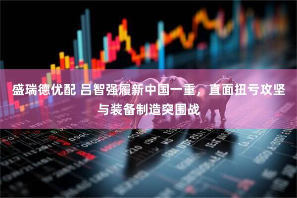 盛瑞德优配 吕智强履新中国一重，直面扭亏攻坚与装备制造突围战