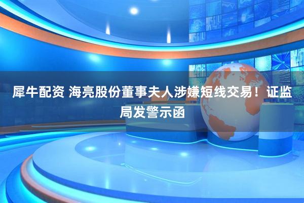 犀牛配资 海亮股份董事夫人涉嫌短线交易！证监局发警示函