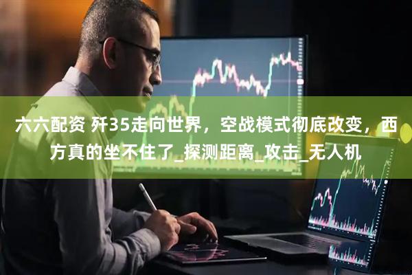 六六配资 歼35走向世界，空战模式彻底改变，西方真的坐不住了_探测距离_攻击_无人机