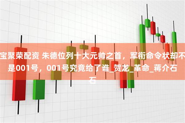 宝聚荣配资 朱德位列十大元帅之首，军衔命令状却不是001号，001号究竟给了谁_贺龙_革命_蒋介石