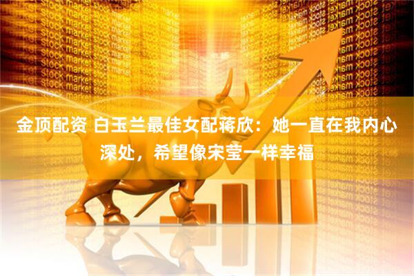 金顶配资 白玉兰最佳女配蒋欣：她一直在我内心深处，希望像宋莹一样幸福