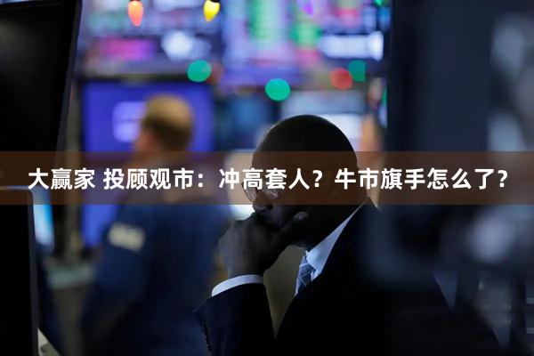 大赢家 投顾观市：冲高套人？牛市旗手怎么了？