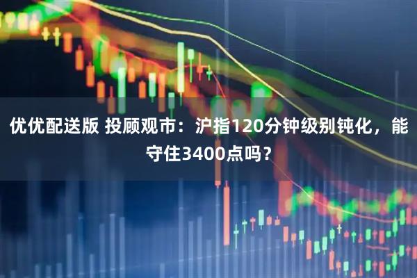 优优配送版 投顾观市：沪指120分钟级别钝化，能守住3400点吗？