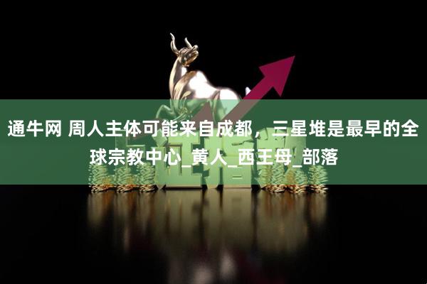 通牛网 周人主体可能来自成都，三星堆是最早的全球宗教中心_黄人_西王母_部落