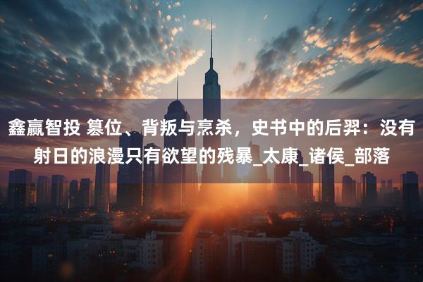 鑫赢智投 篡位、背叛与烹杀，史书中的后羿：没有射日的浪漫只有欲望的残暴_太康_诸侯_部落