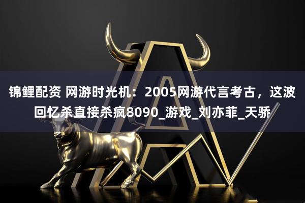 锦鲤配资 网游时光机：2005网游代言考古，这波回忆杀直接杀疯8090_游戏_刘亦菲_天骄