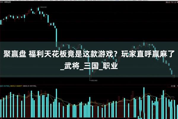 聚赢盘 福利天花板竟是这款游戏？玩家直呼赢麻了_武将_三国_职业