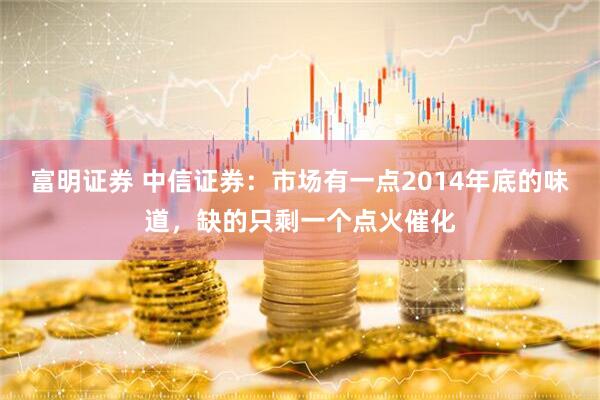富明证券 中信证券：市场有一点2014年底的味道，缺的只剩一个点火催化