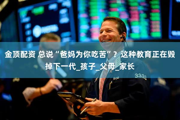 金顶配资 总说“爸妈为你吃苦”？这种教育正在毁掉下一代_孩子_父母_家长