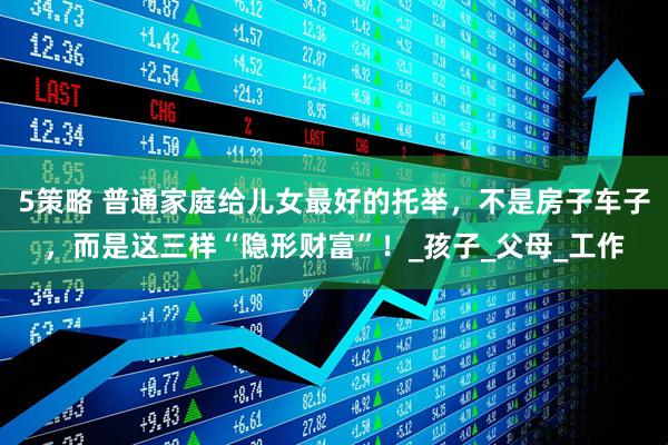 5策略 普通家庭给儿女最好的托举，不是房子车子，而是这三样“隐形财富”！_孩子_父母_工作