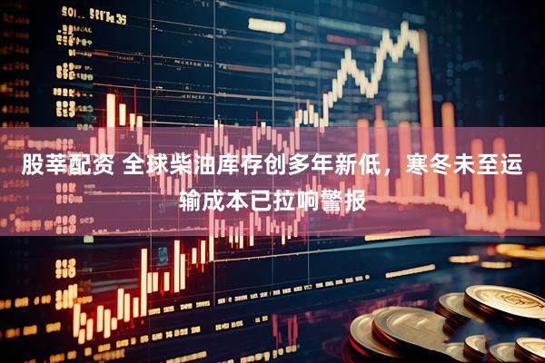 股莘配资 全球柴油库存创多年新低，寒冬未至运输成本已拉响警报