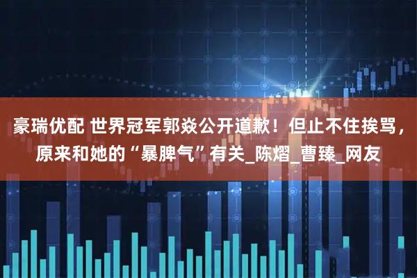 豪瑞优配 世界冠军郭焱公开道歉！但止不住挨骂，原来和她的“暴脾气”有关_陈熠_曹臻_网友