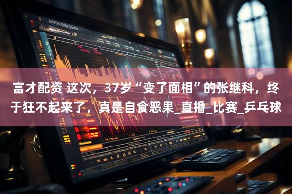 富才配资 这次，37岁“变了面相”的张继科，终于狂不起来了，真是自食恶果_直播_比赛_乒乓球
