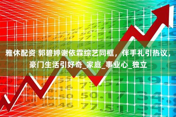 雅休配资 郭碧婷谢依霖综艺同框，伴手礼引热议，豪门生活引好奇_家庭_事业心_独立