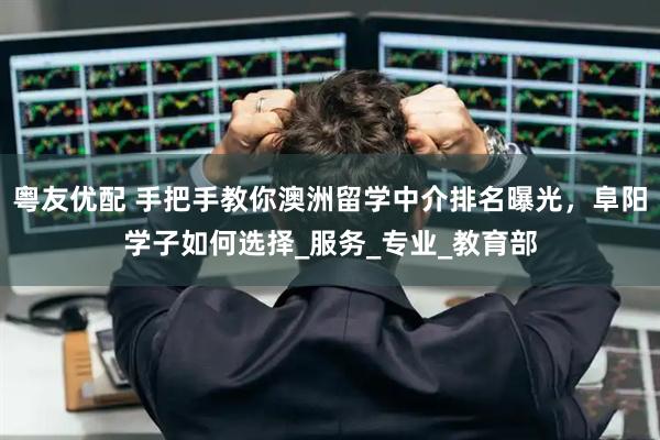 粤友优配 手把手教你澳洲留学中介排名曝光，阜阳学子如何选择_服务_专业_教育部