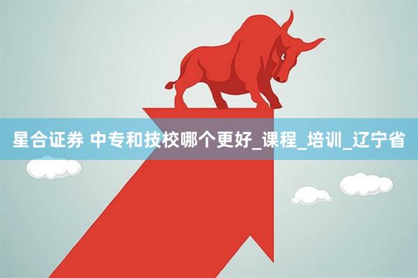 星合证券 中专和技校哪个更好_课程_培训_辽宁省