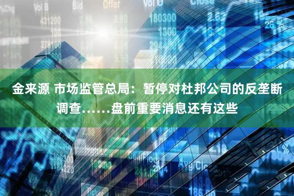 金来源 市场监管总局：暂停对杜邦公司的反垄断调查……盘前重要消息还有这些