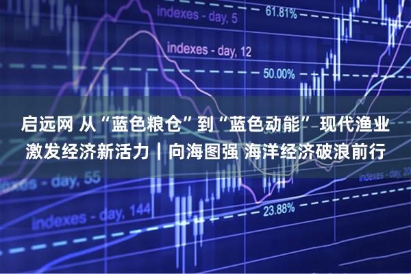 启远网 从“蓝色粮仓”到“蓝色动能” 现代渔业激发经济新活力｜向海图强 海洋经济破浪前行