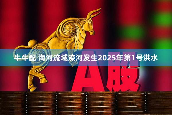 牛牛配 海河流域滦河发生2025年第1号洪水
