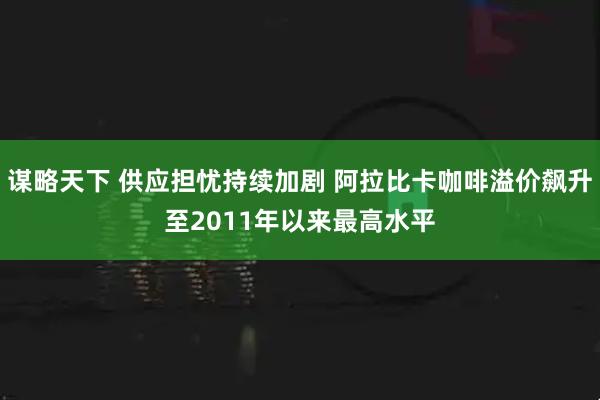 谋略天下 供应担忧持续加剧 阿拉比卡咖啡溢价飙升至2011年以来最高水平