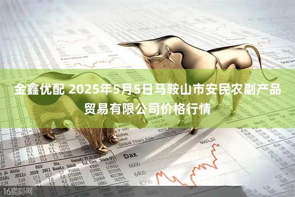 金鑫优配 2025年5月5日马鞍山市安民农副产品贸易有限公司价格行情